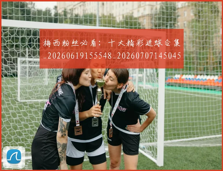 梅西粉丝必看：十大精彩进球合集_20260619155548_20260707145045_20260731182130