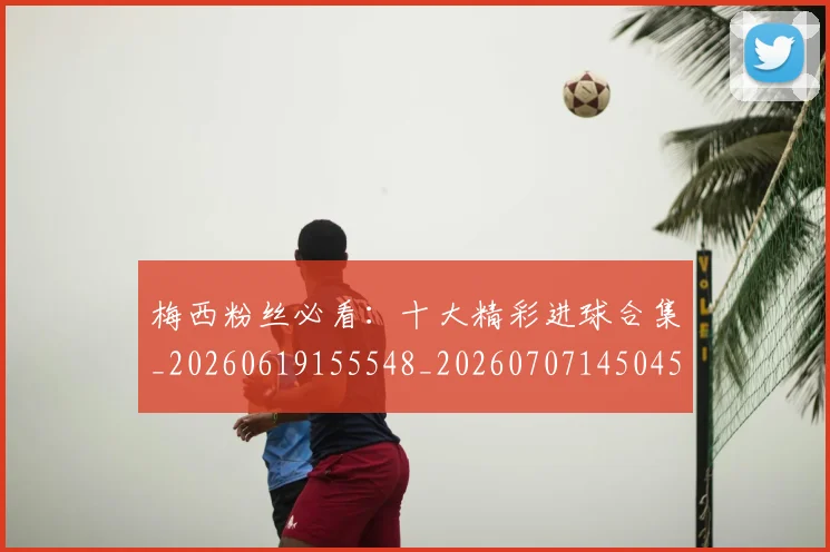 梅西粉丝必看：十大精彩进球合集_20260619155548_20260707145045_20260731182130