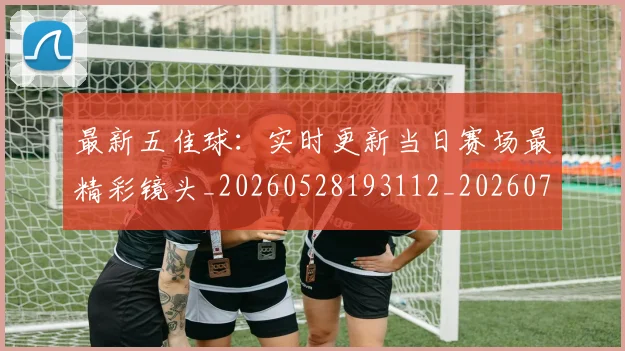 最新五佳球：实时更新当日赛场最精彩镜头_20260528193112_20260707021558_20260731173600