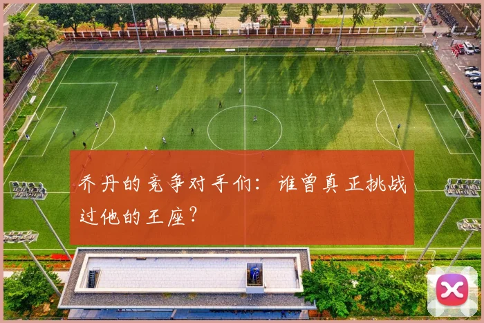乔丹的竞争对手们：谁曾真正挑战过他的王座？