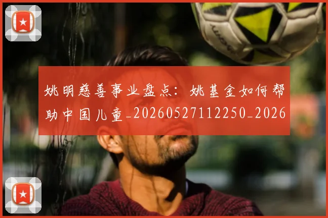 姚明慈善事业盘点:姚基金如何帮助中国儿童_20260527112250_20260703232826_20260720191943