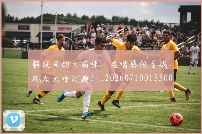 解说间的火药味,名嘴唇枪舌战,观众大呼过瘾!_20260710013300