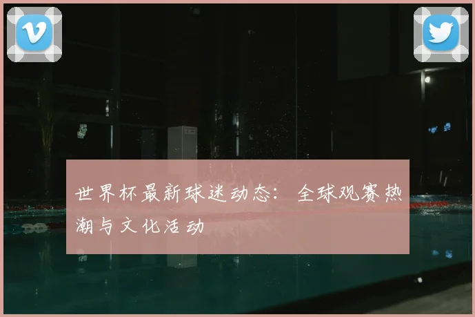 世界杯最新球迷动态:全球观赛热潮与文化活动