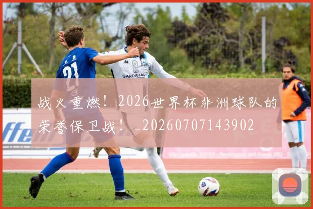 战火重燃！2026世界杯非洲球队的荣誉保卫战！_20260707143902