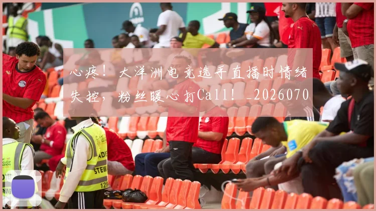 心疼！大洋洲电竞选手直播时情绪失控，粉丝暖心打Call！_20260704173954_20260722163246