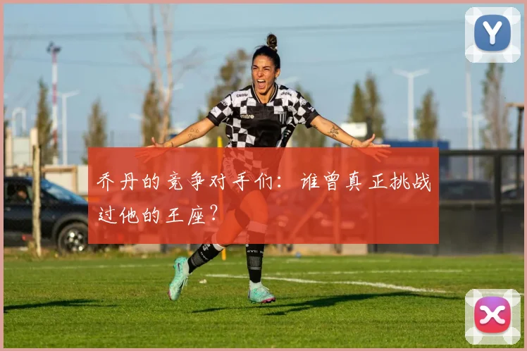 乔丹的竞争对手们:谁曾真正挑战过他的王座?
