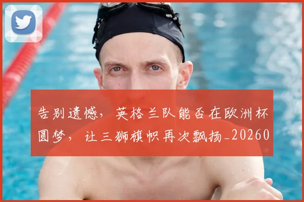 告别遗憾,英格兰队能否在欧洲杯圆梦,让三狮旗帜再次飘扬_20260703221840_20260719155229