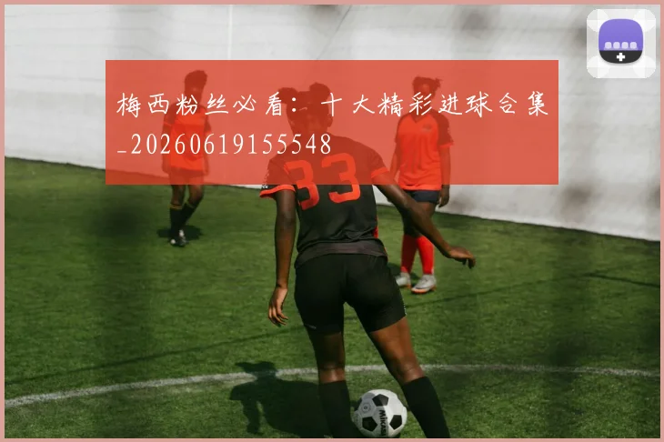 梅西粉丝必看：十大精彩进球合集_20260619155548