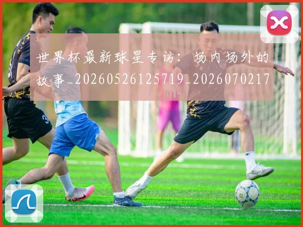 世界杯最新球星专访:场内场外的故事_20260526125719_20260702174648