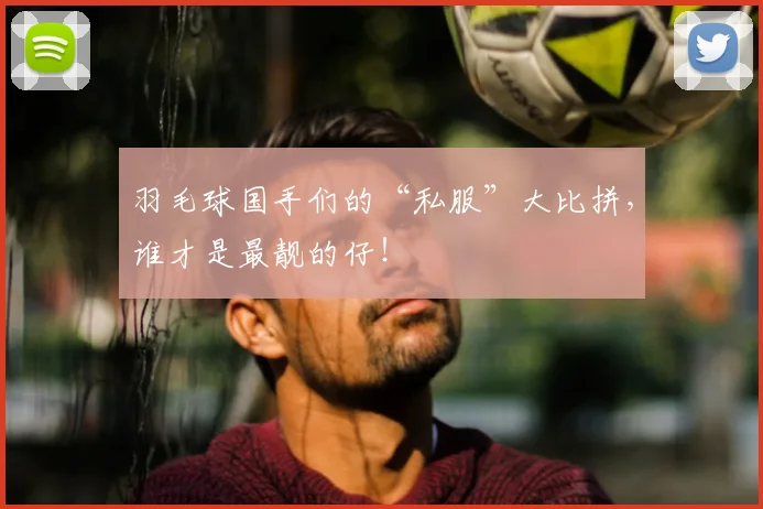 羽毛球国手们的“私服”大比拼,谁才是最靓的仔!
