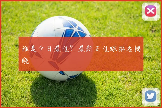 谁是今日最佳?最新五佳球排名揭晓