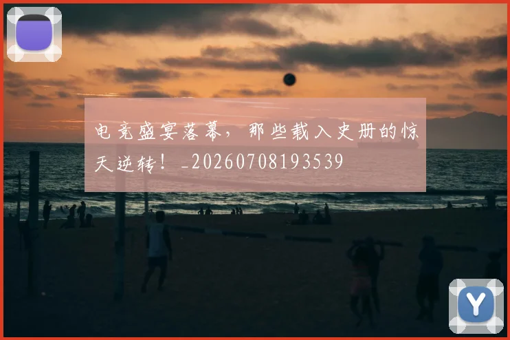 电竞盛宴落幕,那些载入史册的惊天逆转!_20260708193539