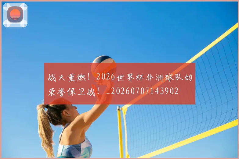 战火重燃！2026世界杯非洲球队的荣誉保卫战！_20260707143902