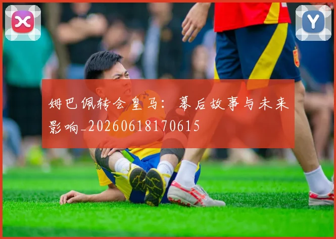 姆巴佩转会皇马：幕后故事与未来影响_20260618170615