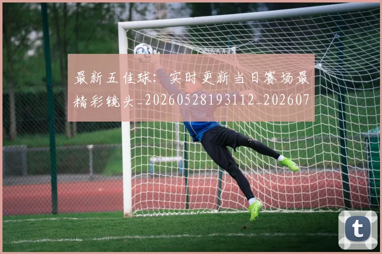 最新五佳球：实时更新当日赛场最精彩镜头_20260528193112_20260707021558_20260731173600