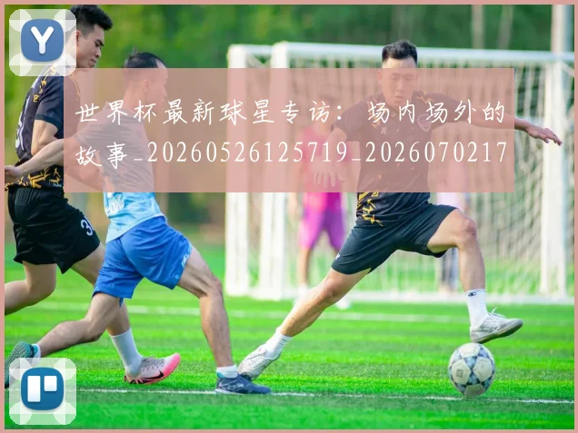 世界杯最新球星专访：场内场外的故事_20260526125719_20260702174648