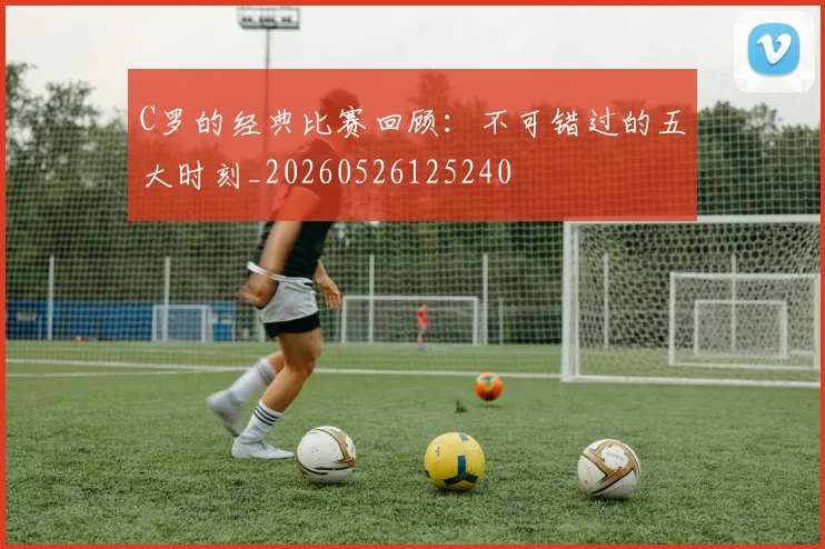 C罗的经典比赛回顾:不可错过的五大时刻_20260526125240