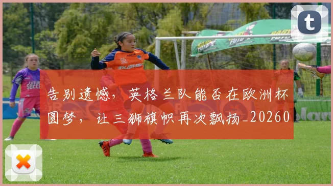 告别遗憾，英格兰队能否在欧洲杯圆梦，让三狮旗帜再次飘扬_20260703221840_20260719155229