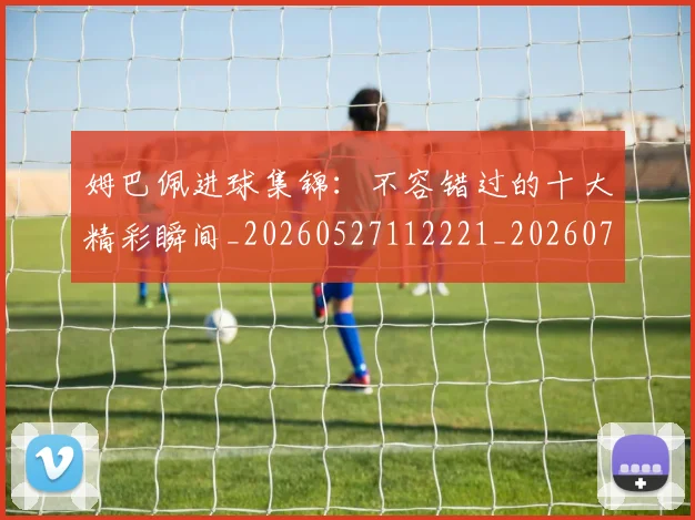 姆巴佩进球集锦：不容错过的十大精彩瞬间_20260527112221_20260703232336