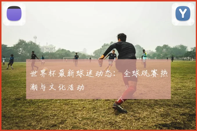 世界杯最新球迷动态：全球观赛热潮与文化活动