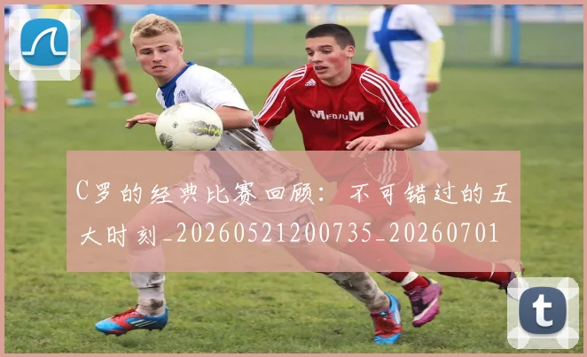 C罗的经典比赛回顾：不可错过的五大时刻_20260521200735_20260701213716_20260712052552